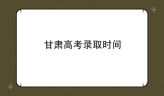 甘肃高考录取时间