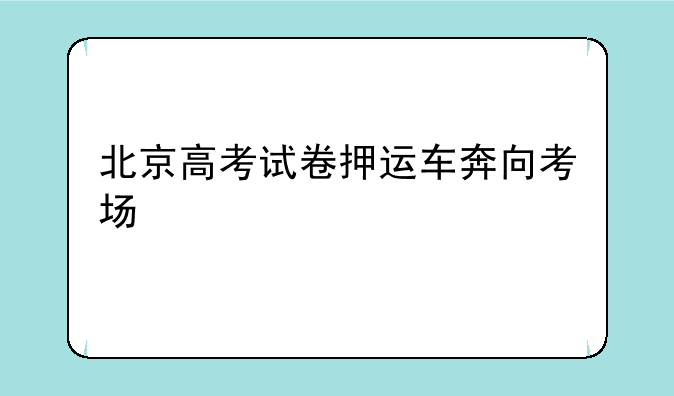北京高考试卷押运车奔向考场