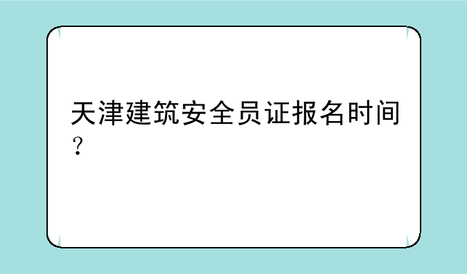 天津建筑安全员证报名时间？