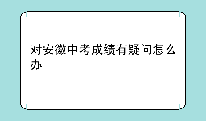 对安徽中考成绩有疑问怎么办