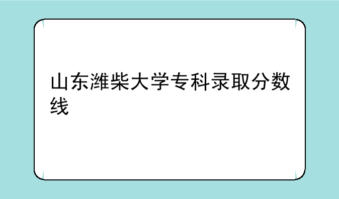 山东潍柴大学专科录取分数线