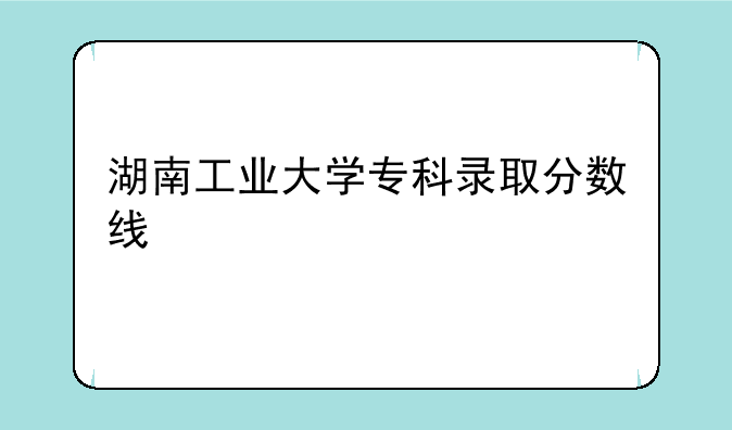 湖南工业大学专科录取分数线