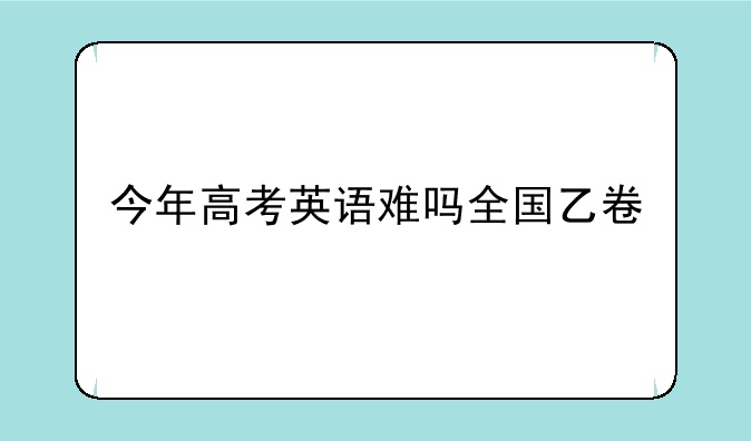 今年高考英语难吗全国乙卷