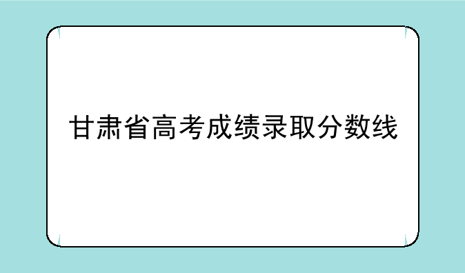 甘肃省高考成绩录取分数线