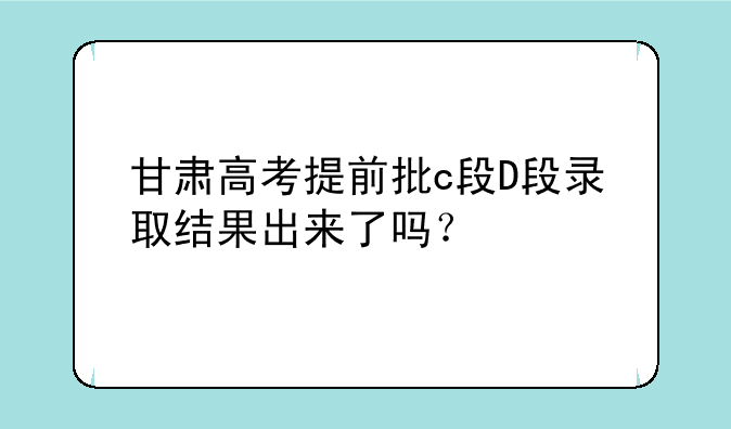 甘肃高考提前批c段D段录取结果出来了吗？