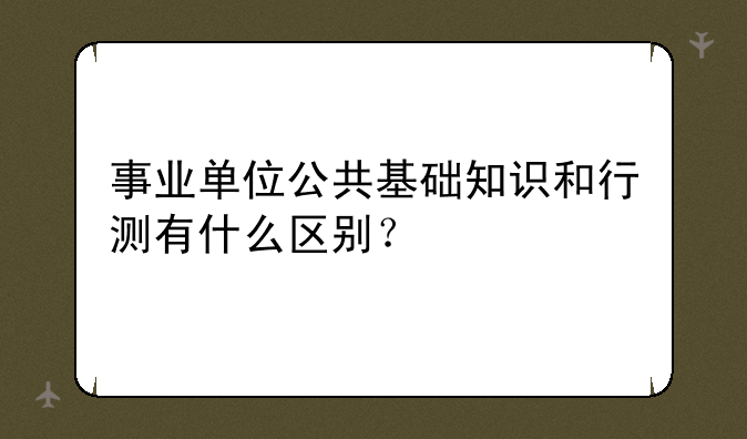 事业单位公共基础知识和行测有什么区别？