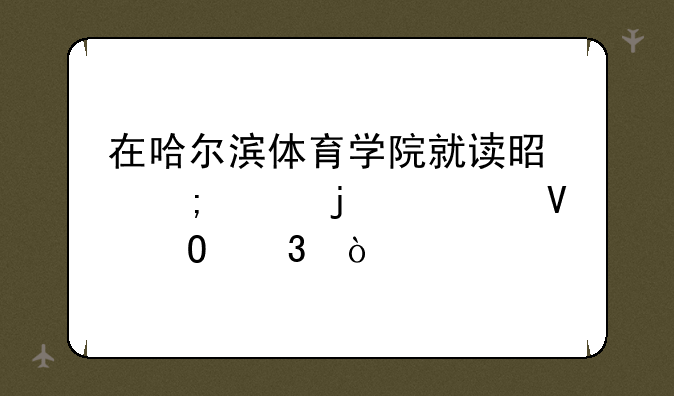 在哈尔滨体育学院就读是怎样的一番体验？