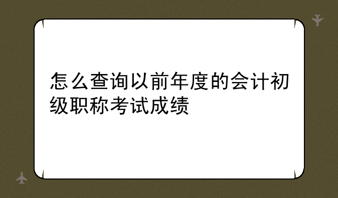 怎么查询以前年度的会计初级职称考试成绩