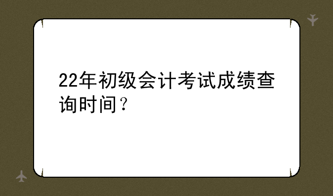 22年初级会计考试成绩查询时间？