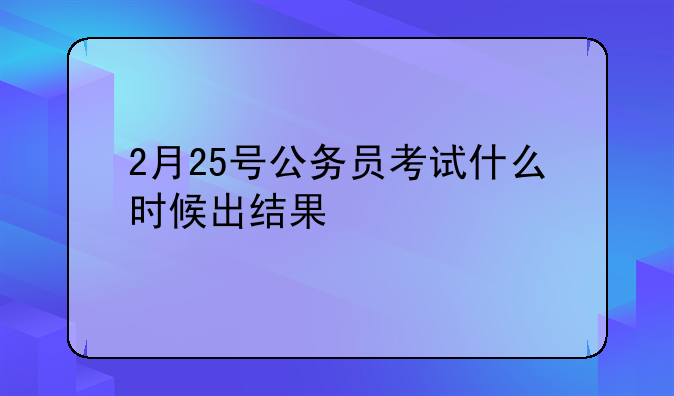 2月25号公务员考试什么时候出结果