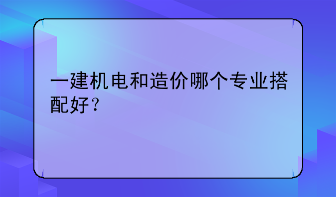 一建机电和造价哪个专业搭配好？