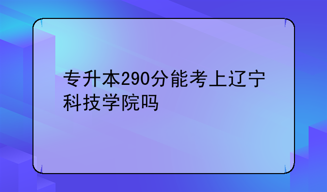 专升本290分能考上辽宁科技学院吗