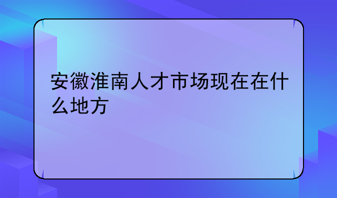 安徽淮南人才市场现在在什么地方