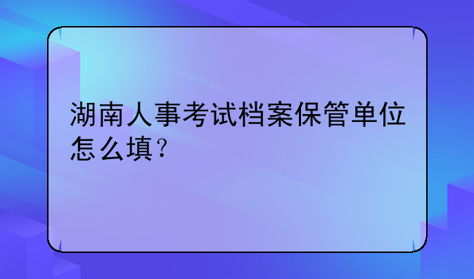 湖南人事考试档案保管单位怎么填？