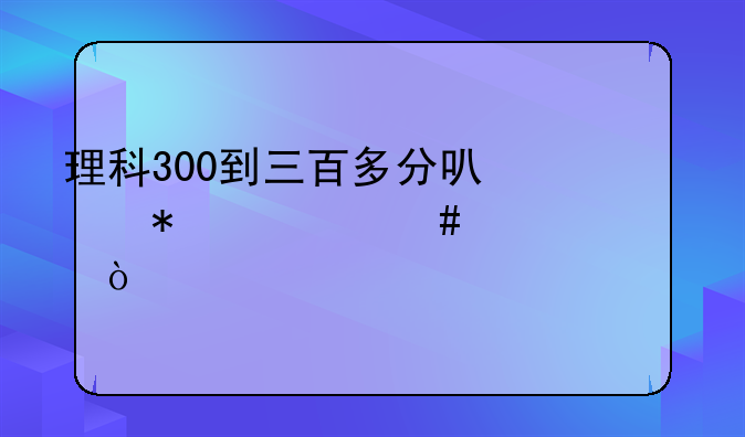 理科300到三百多分可以报什么学校？