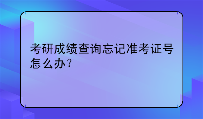 考研成绩查询忘记准考证号怎么办？