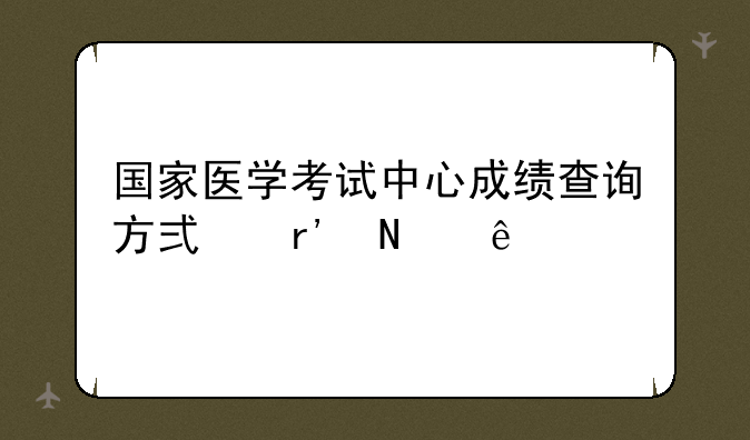 国家医学考试中心成绩查询方式有哪些