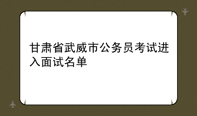 甘肃省武威市公务员考试进入面试名单