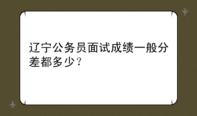 辽宁公务员面试成绩一般分差都多少？