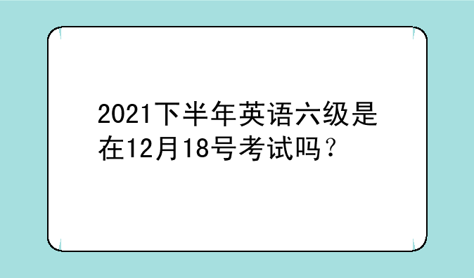 2021下半年英语六级是在12月18号考试吗？