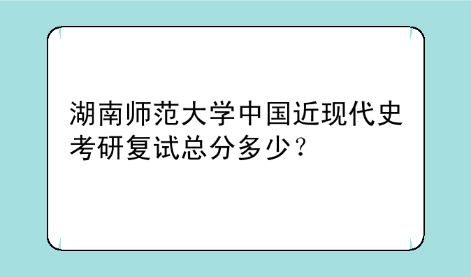 湖南师范大学中国近现代史考研复试总分多少？