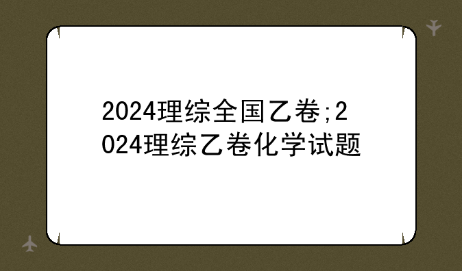 2024理综全国乙卷;2024理综乙卷化学试题