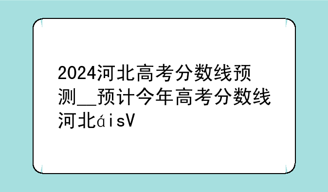 2024河北高考分数线预测__预计今年高考分数线河北省