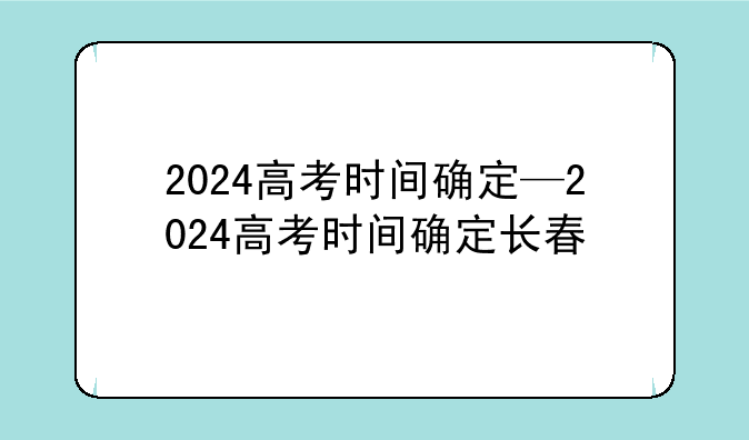 2024高考时间确定—2024高考时间确定长春