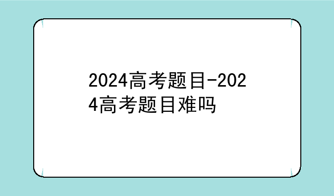 2024高考题目-2024高考题目难吗