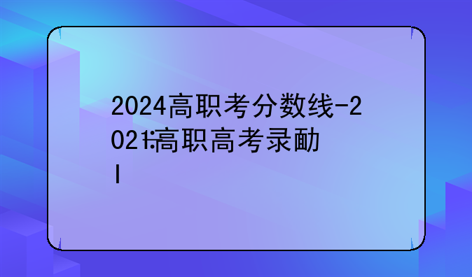 2024高职考分数线-2021高职高考录取结果