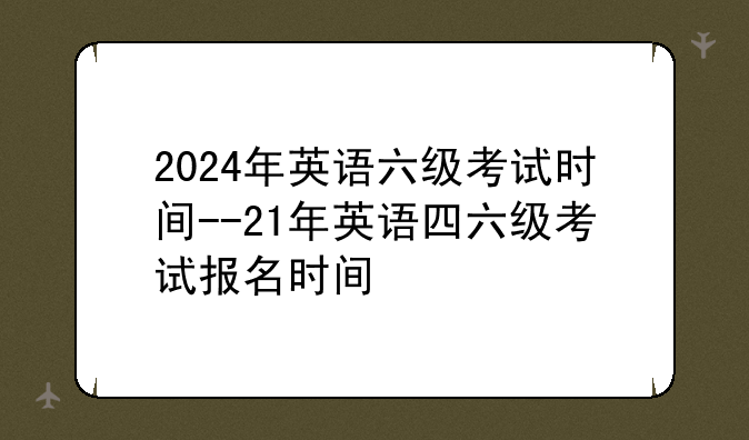 2024年英语六级考试时间--21年英语四六级考试报名时间