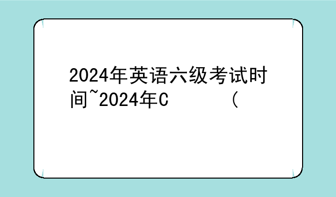 2024年英语六级考试时间~2024年四六级考试时间