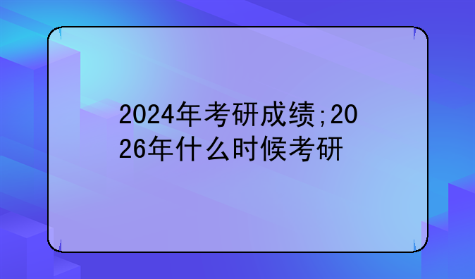 2024年考研成绩;2026年什么时候考研
