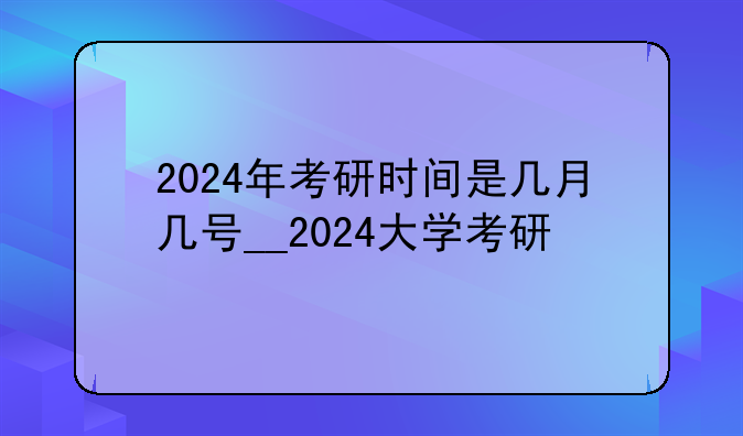 2024年考研时间是几月几号__2024大学考研