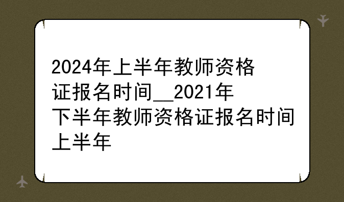 2024年上半年教师资格证报名时间__2021年下半年教师资格证报名时间上半年