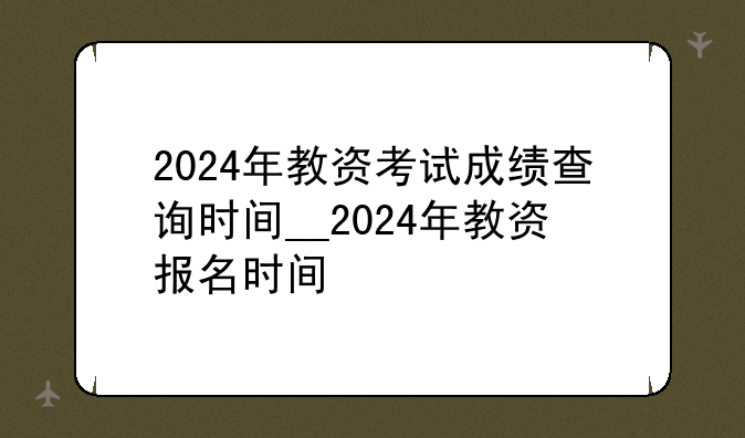 2024年教资考试成绩查询时间__2024年教资报名时间