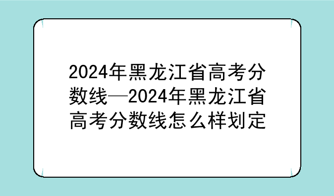 2024年黑龙江省高考分数线—2024年黑龙江省高考分数线怎么样划定