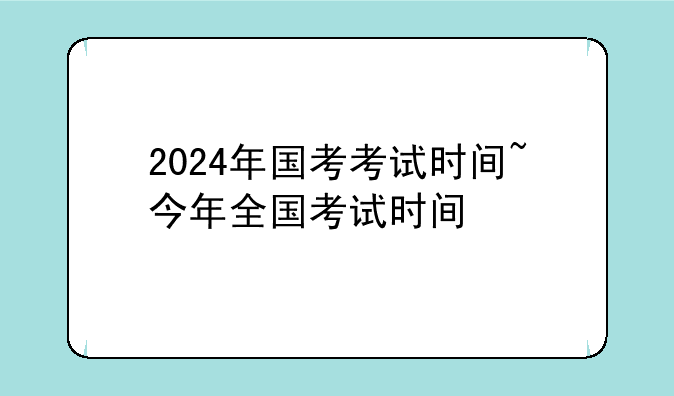 2024年国考考试时间~今年全国考试时间