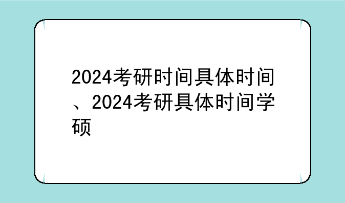 2024考研时间具体时间、2024考研具体时间学硕