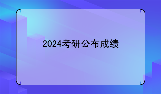 2024考研公布成绩