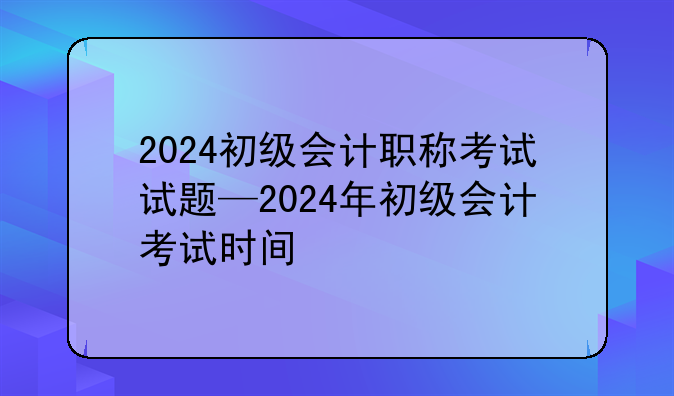 2024初级会计职称考试试题—2024年初级会计考试时间