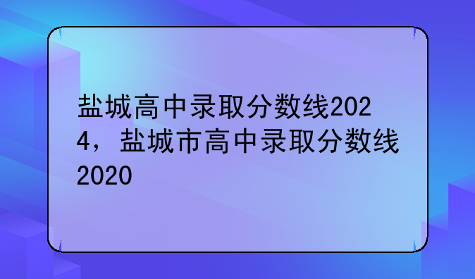 盐城高中录取分数线2024，盐城市高中录取分数线2020