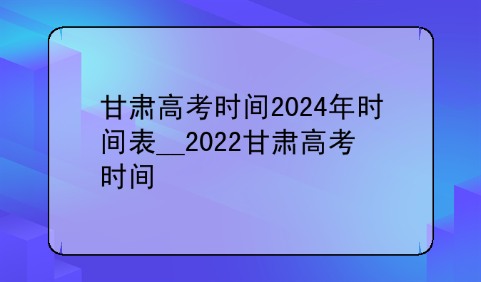 甘肃高考时间2024年时间表__2022甘肃高考时间