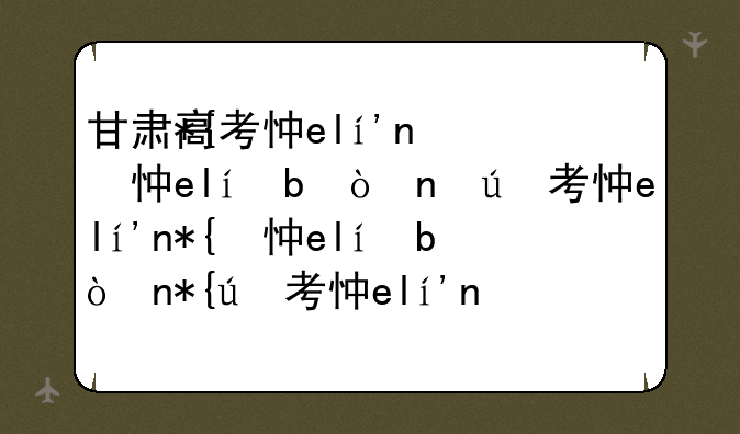 甘肃高考志愿填报-甘肃高考志愿填报时间和截止时间