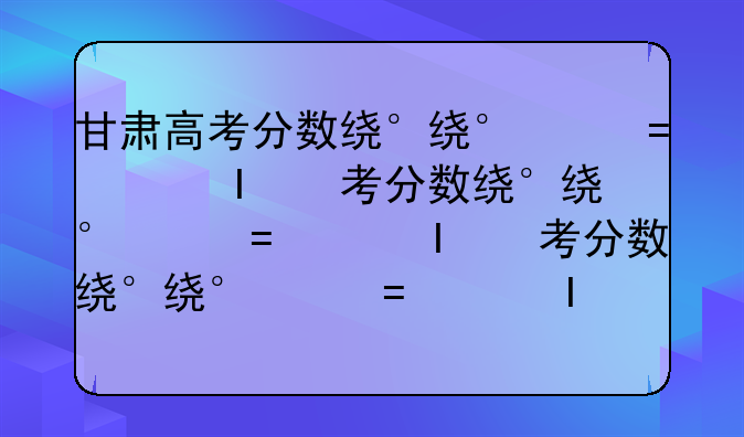 甘肃高考分数线、甘肃高考分数线多少