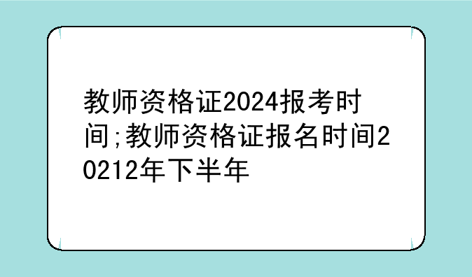 教师资格证2024报考时间;教师资格证报名时间20212年下半年