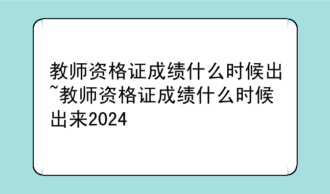 教师资格证成绩什么时候出~教师资格证成绩什么时候出来2024