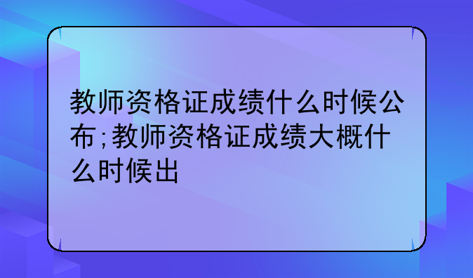 教师资格证成绩什么时候公布;教师资格证成绩大概什么时候出