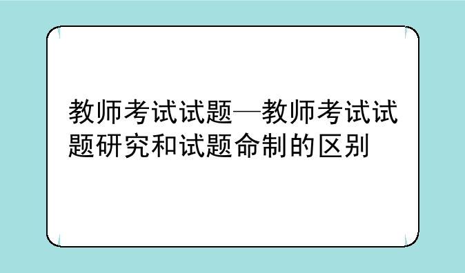 教师考试试题—教师考试试题研究和试题命制的区别