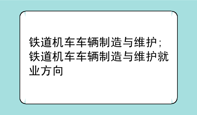铁道机车车辆制造与维护;铁道机车车辆制造与维护就业方向